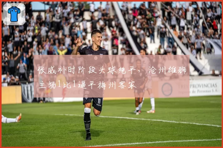 张威补时阶段头球绝平，沧州雄狮主场1比1逼平梅州客家