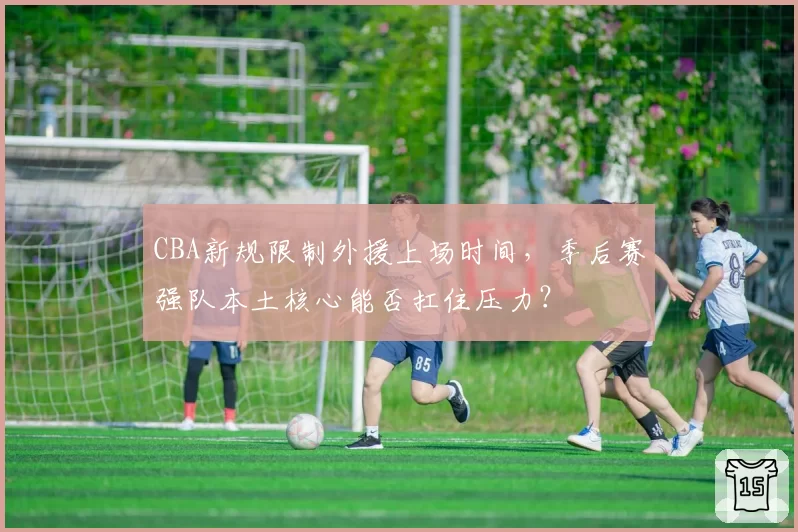 CBA新规限制外援上场时间,季后赛强队本土核心能否扛住压力?