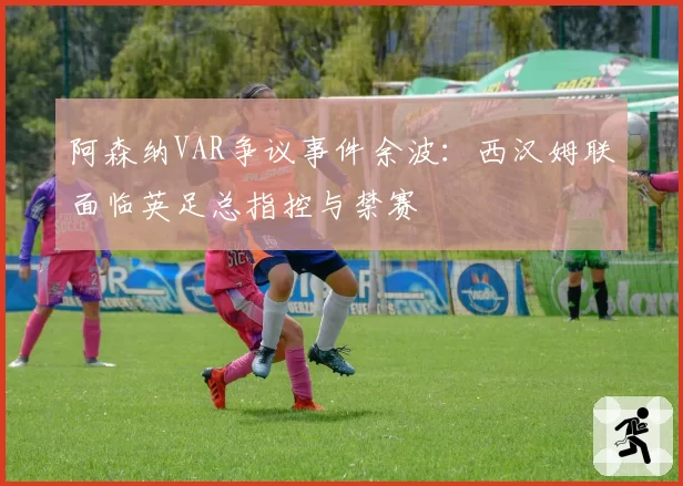 阿森纳VAR争议事件余波：西汉姆联面临英足总指控与禁赛