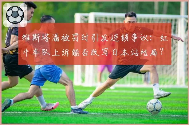 维斯塔潘被罚时引发连锁争议:红牛车队上诉能否改写日本站结局?