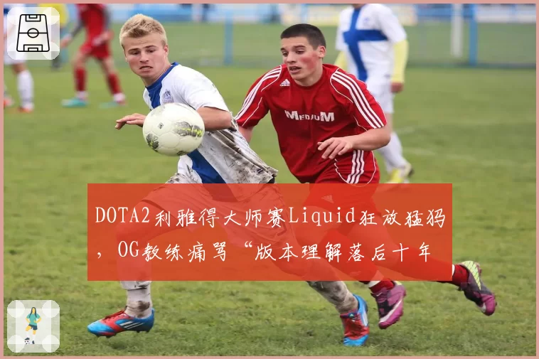 DOTA2利雅得大师赛Liquid狂放猛犸,OG教练痛骂“版本理解落后十年”