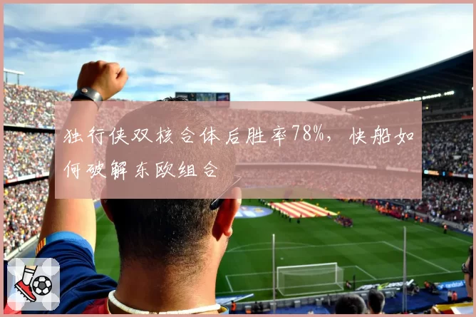 独行侠双核合体后胜率78%，快船如何破解东欧组合