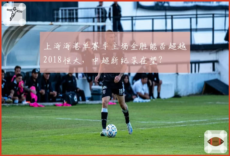 上海海港单赛季主场全胜能否超越2018恒大,中超新纪录在望?