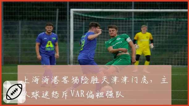 上海海港客场险胜天津津门虎，主队球迷怒斥VAR偏袒强队
