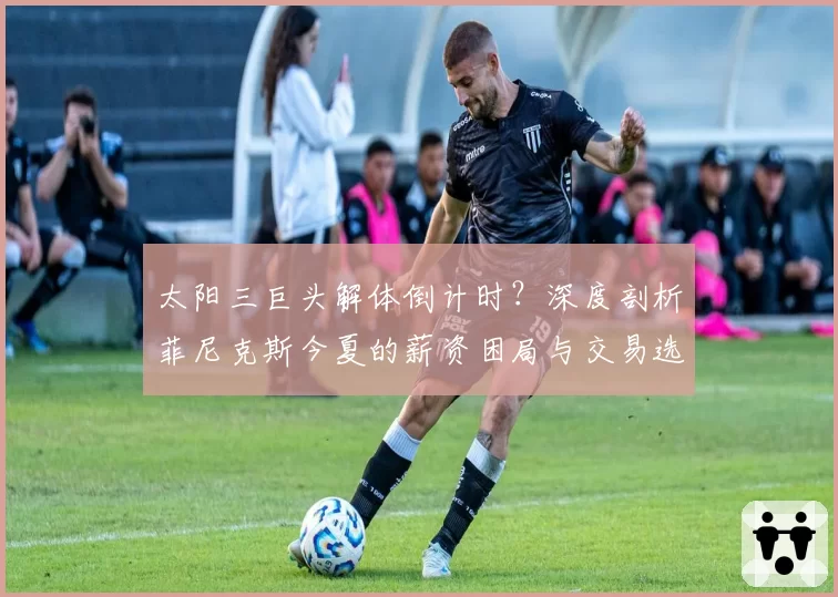 太阳三巨头解体倒计时？深度剖析菲尼克斯今夏的薪资困局与交易选择