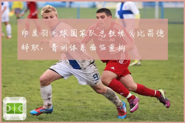 印度羽毛球国家队总教练戈比昌德辞职，青训体系面临重构