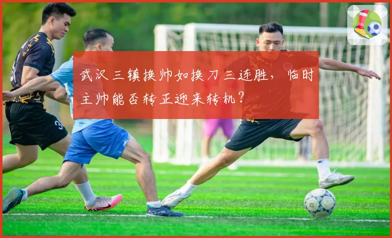 武汉三镇换帅如换刀三连胜,临时主帅能否转正迎来转机?
