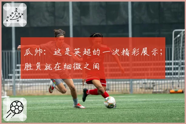 瓜帅：这是英超的一次精彩展示；胜负就在细微之间