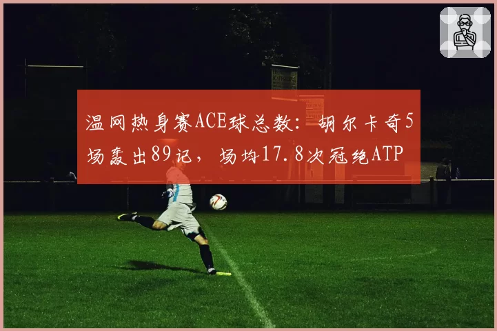 温网热身赛ACE球总数：胡尔卡奇5场轰出89记，场均17.8次冠绝ATP