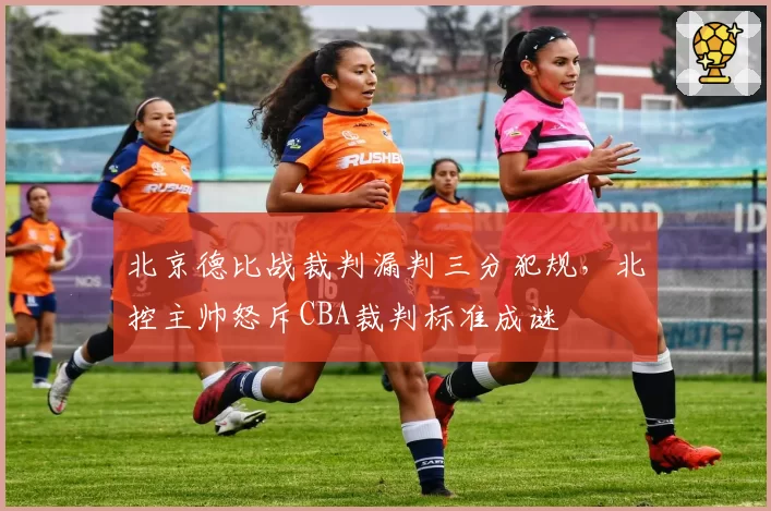 北京德比战裁判漏判三分犯规,北控主帅怒斥CBA裁判标准成谜