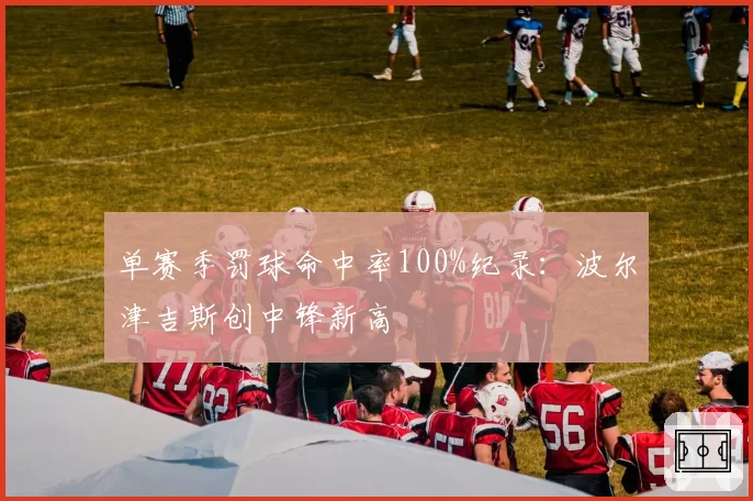 单赛季罚球命中率100%纪录:波尔津吉斯创中锋新高