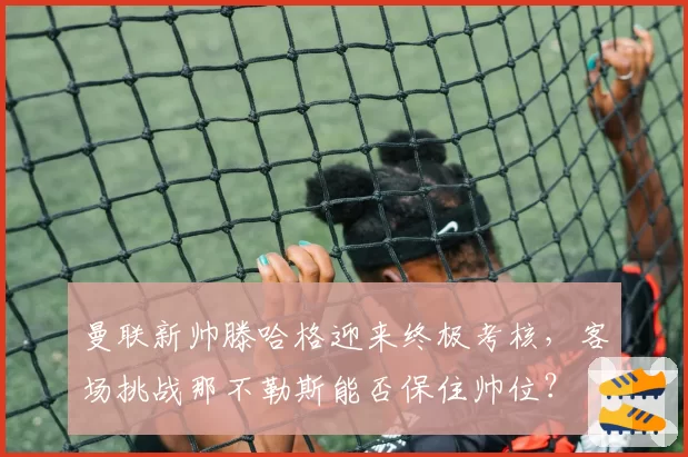 曼联新帅滕哈格迎来终极考核，客场挑战那不勒斯能否保住帅位？