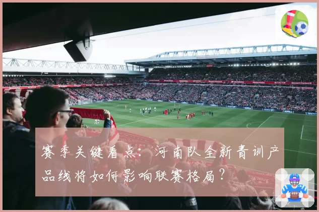 赛季关键看点:河南队全新青训产品线将如何影响联赛格局?