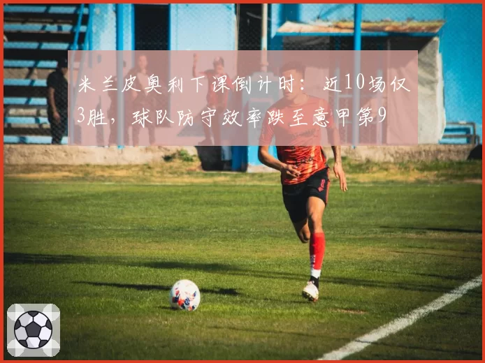 米兰皮奥利下课倒计时:近10场仅3胜,球队防守效率跌至意甲第9