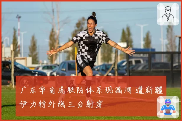广东华南虎联防体系现漏洞 遭新疆伊力特外线三分射穿