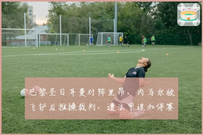 巴黎圣日耳曼对阵里昂，内马尔被飞铲后推搡裁判，遭法甲追加停赛5场