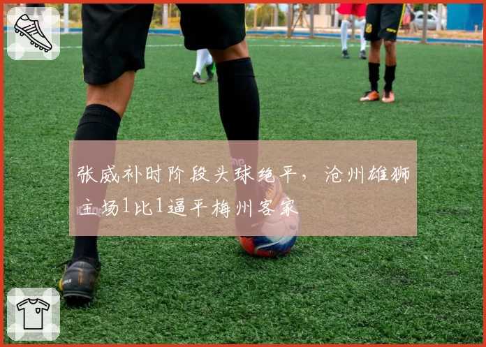 张威补时阶段头球绝平，沧州雄狮主场1比1逼平梅州客家