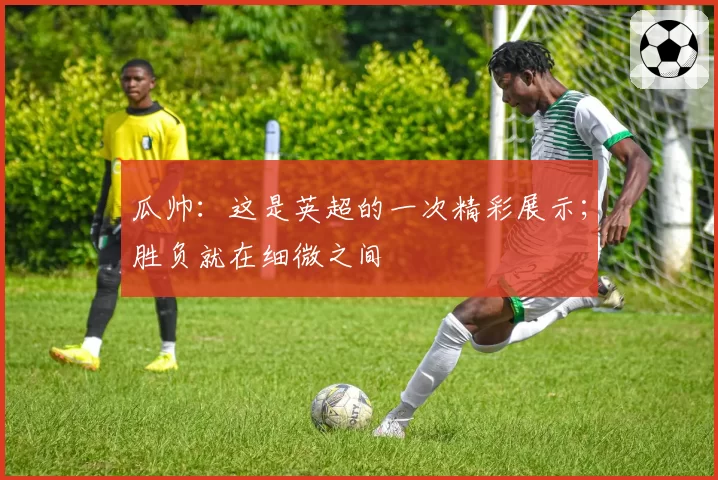 瓜帅：这是英超的一次精彩展示；胜负就在细微之间