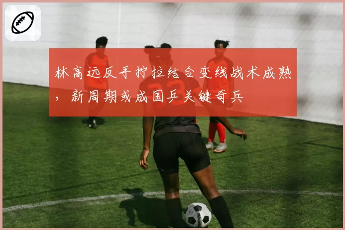 林高远反手拧拉结合变线战术成熟,新周期或成国乒关键奇兵