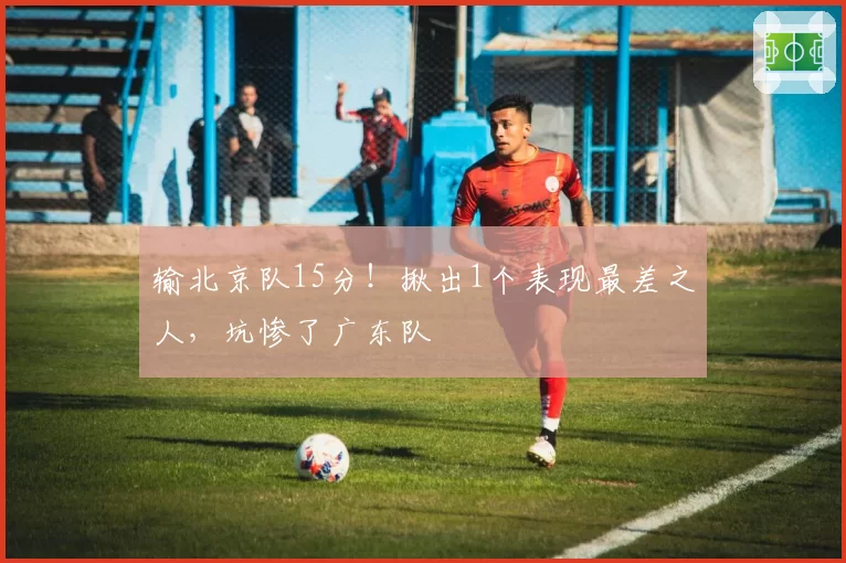 输北京队15分！揪出1个表现最差之人，坑惨了广东队