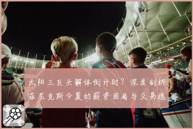 太阳三巨头解体倒计时？深度剖析菲尼克斯今夏的薪资困局与交易选择