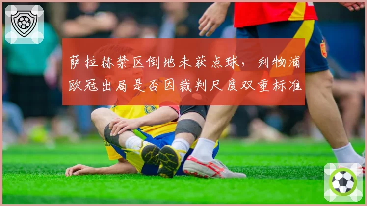 萨拉赫禁区倒地未获点球,利物浦欧冠出局是否因裁判尺度双重标准?
