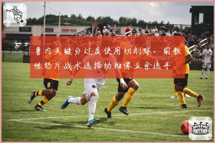 鲁内关键分过度使用切削球，前教练怒斥战术选择幼稚像业余选手