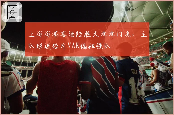 上海海港客场险胜天津津门虎，主队球迷怒斥VAR偏袒强队