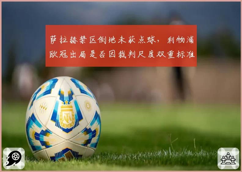 萨拉赫禁区倒地未获点球,利物浦欧冠出局是否因裁判尺度双重标准?