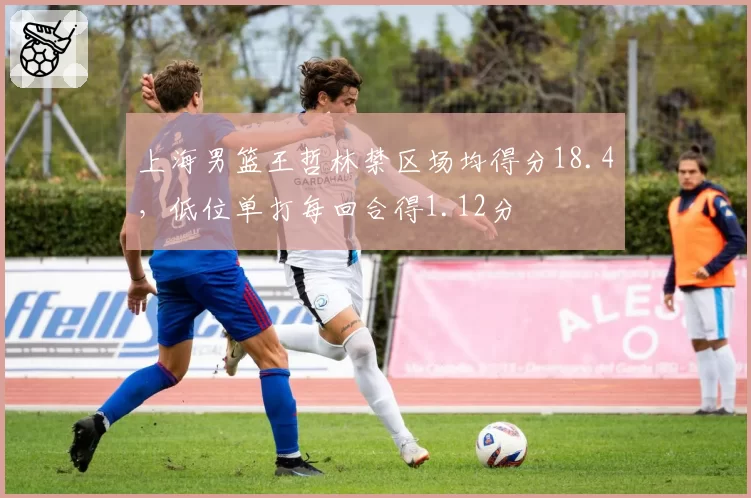 上海男篮王哲林禁区场均得分18.4,低位单打每回合得1.12分