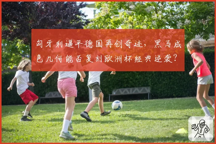匈牙利逼平德国再创奇迹，黑马成色几何能否复刻欧洲杯经典逆袭？