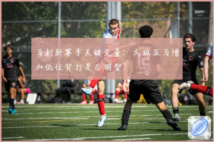 马刺新赛季关键变量：文班亚马增加低位背打是否明智？