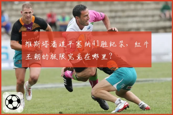 维斯塔潘追平塞纳41胜纪录，红牛王朝的极限究竟在哪里？