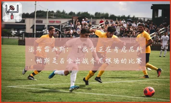 法布雷加斯：“我们正在考虑尼科·帕斯是否会出战齐尼球场的比赛”