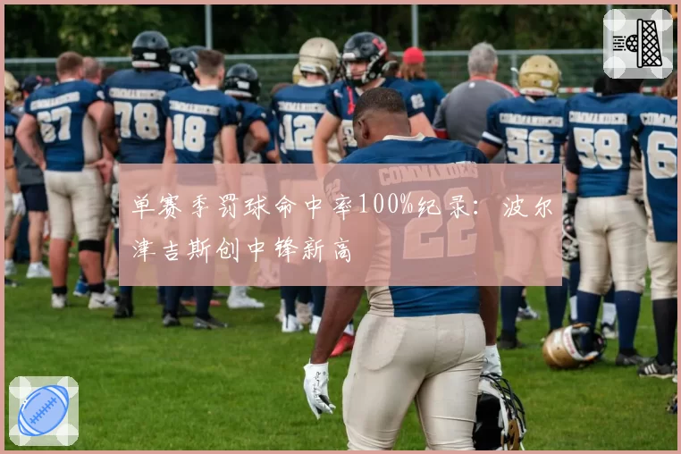 单赛季罚球命中率100%纪录：波尔津吉斯创中锋新高