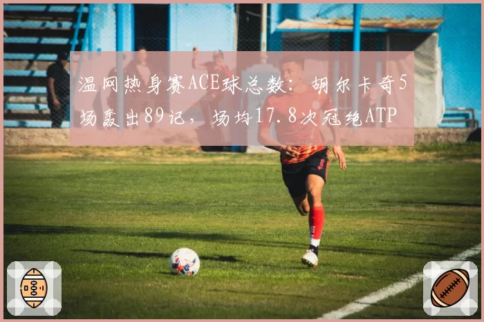 温网热身赛ACE球总数：胡尔卡奇5场轰出89记，场均17.8次冠绝ATP
