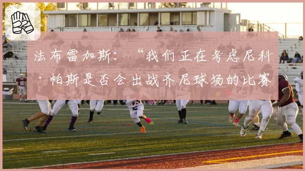 法布雷加斯：“我们正在考虑尼科·帕斯是否会出战齐尼球场的比赛”