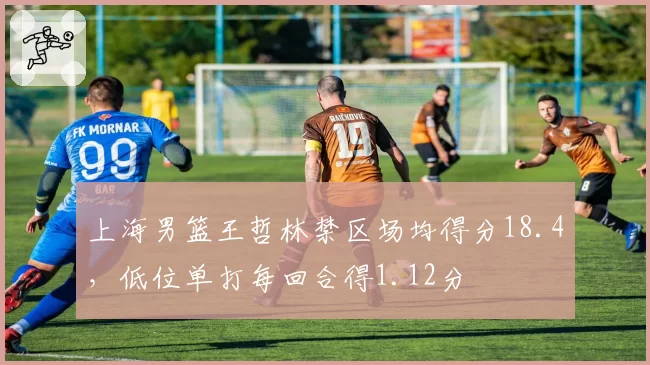 上海男篮王哲林禁区场均得分18.4,低位单打每回合得1.12分